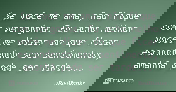 Se você me ama, não fique com vergonha. Eu acho melhor você me dizer do que ficar escondendo seu sentimento, amanhã pode ser tarde...... Frase de BeaHunter.