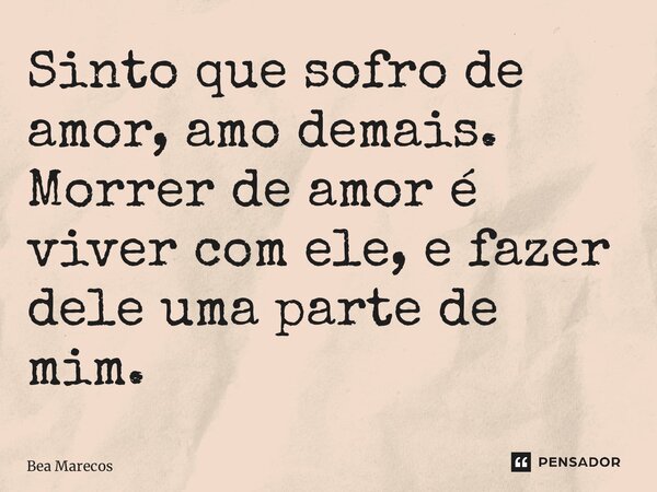 ⁠Sinto que sofro de amor, amo demais. Morrer de amor é viver com ele, e fazer dele uma parte de mim.... Frase de Bea Marecos.