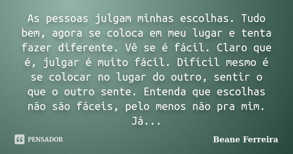 As pessoas julgam minhas escolhas. Tudo bem, agora se coloca em meu lugar e tenta fazer diferente. Vê se é fácil. Claro que é, julgar é muito fácil. Difícil mes... Frase de Beane Ferreira.