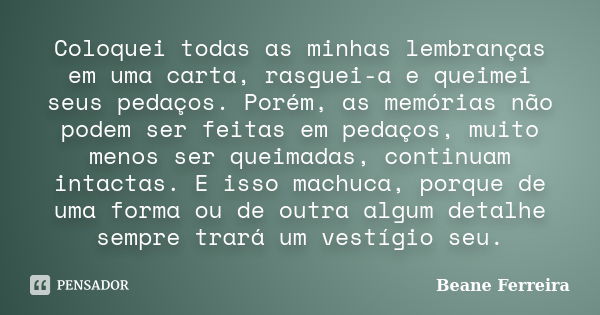 Coloquei todas as minhas lembranças em uma carta, rasguei-a e queimei seus pedaços. Porém, as memórias não podem ser feitas em pedaços, muito menos ser queimada... Frase de Beane Ferreira.