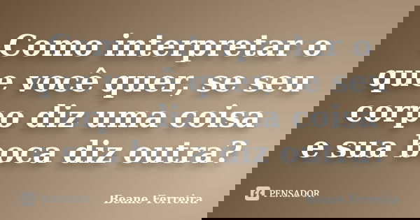 Como interpretar o que você quer, se seu corpo diz uma coisa e sua boca diz outra?... Frase de Beane Ferreira.