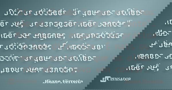 Diz o ditado "o que os olhos não vê, o coração não sente". Mas não se engane, na prática é bem diferente. É mais ou menos assim: o que os olhos não vê... Frase de Beane Ferreira.