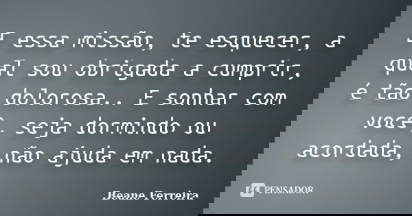 E essa missão, te esquecer, a qual sou obrigada a cumprir, é tão dolorosa.. E sonhar com você, seja dormindo ou acordada, não ajuda em nada.... Frase de Beane Ferreira.