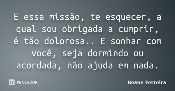 E essa missão, te esquecer, a qual sou obrigada a cumprir, é tão dolorosa.. E sonhar com você, seja dormindo ou acordada, não ajuda em nada.... Frase de Beane Ferreira.