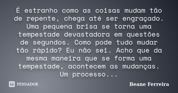 É estranho como as coisas mudam tão de repente, chega até ser engraçado. Uma pequena brisa se torna uma tempestade devastadora em questões de segundos. Como pod... Frase de Beane Ferreira.