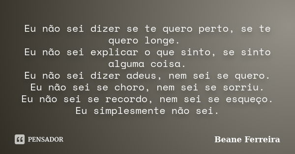 Eu não sei dizer se te quero perto, se te quero longe. Eu não sei explicar o que sinto, se sinto alguma coisa. Eu não sei dizer adeus, nem sei se quero. Eu não ... Frase de Beane Ferreira.