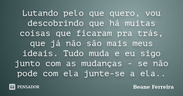 Lutando pelo que quero, vou descobrindo que há muitas coisas que ficaram pra trás, que já não são mais meus ideais. Tudo muda e eu sigo junto com as mudanças - ... Frase de Beane Ferreira.