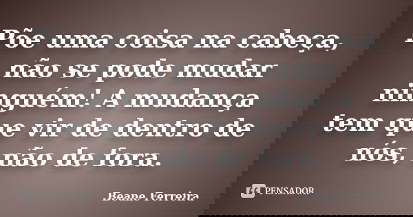Põe uma coisa na cabeça, não se pode mudar ninguém! A mudança tem que vir de dentro de nós, não de fora.... Frase de Beane Ferreira.
