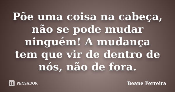 Põe uma coisa na cabeça, não se pode mudar ninguém! A mudança tem que vir de dentro de nós, não de fora.... Frase de Beane Ferreira.