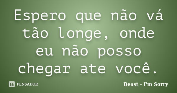 Espero que não vá tão longe, onde eu não posso chegar ate você.... Frase de Beast - I'm Sorry.