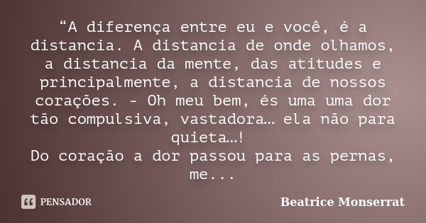“A diferença entre eu e você, é a distancia. A distancia de onde olhamos, a distancia da mente, das atitudes e principalmente, a distancia de nossos corações. -... Frase de Beatrice Monserrat.