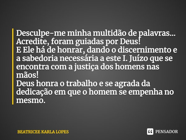 ⁠Desculpe-me minha multidão de palavras... Acredite, foram guiadas por Deus!
E Ele há de honrar, dando o discernimento e a sabedoria necessária a este I. Juízo ... Frase de BEATRICEE KARLA LOPES.