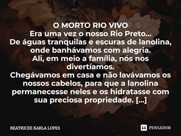 ⁠O MORTO RIO VIVO
Era uma vez o nosso Rio Preto...
De águas tranquilas e escuras de lanolina,
onde banhávamos com alegria.
Ali, em meio a família, nós nos diver... Frase de BEATRICEE KARLA LOPES.