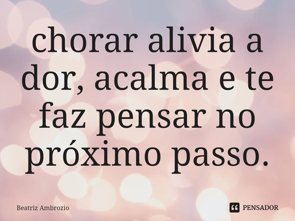 ⁠chorar alivia a dor, acalma e te faz pensar no próximo passo.... Frase de Beatriz Ambrozio.