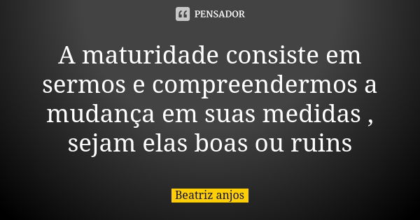 A maturidade consiste em sermos e compreendermos a mudança em suas medidas , sejam elas boas ou ruins... Frase de Beatriz anjos.