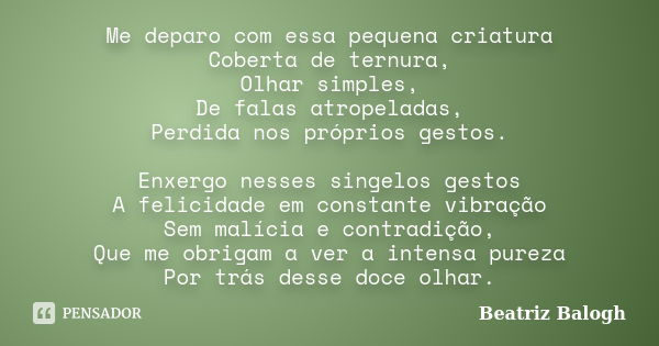 Me deparo com essa pequena criatura Coberta de ternura, Olhar simples, De falas atropeladas, Perdida nos próprios gestos. Enxergo nesses singelos gestos A felic... Frase de Beatriz Balogh.