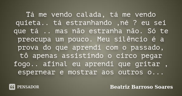 Tá me vendo calada, tá me vendo quieta.. tá estranhando ,né ? eu sei que tá .. mas não estranha não. Só te preocupa um pouco. Meu silêncio é a prova do que apre... Frase de Beatriz Barroso Soares ..