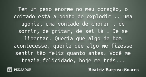 Tem um peso enorme no meu coração, o coitado está a ponto de explodir .. uma agonia, uma vontade de chorar , de sorrir, de gritar, de sei lá . De se libertar. Q... Frase de Beatriz Barroso Soares.