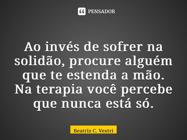 ⁠Ao invés de sofrer na solidão, procure alguém que te estenda a mão. Na terapia você percebe que nunca está só.... Frase de Beatriz C. Vestri.