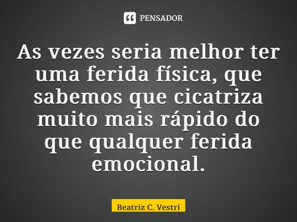 ⁠As vezes seria melhor ter uma ferida física, que sabemos que cicatriza muito mais rápido do que qualquer ferida emocional.... Frase de Beatriz C. Vestri.