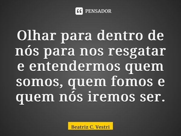 ⁠Olhar para dentro de nós para nos resgatar e entendermos quem somos, quem fomos e quem nós iremos ser.... Frase de Beatriz C. Vestri.