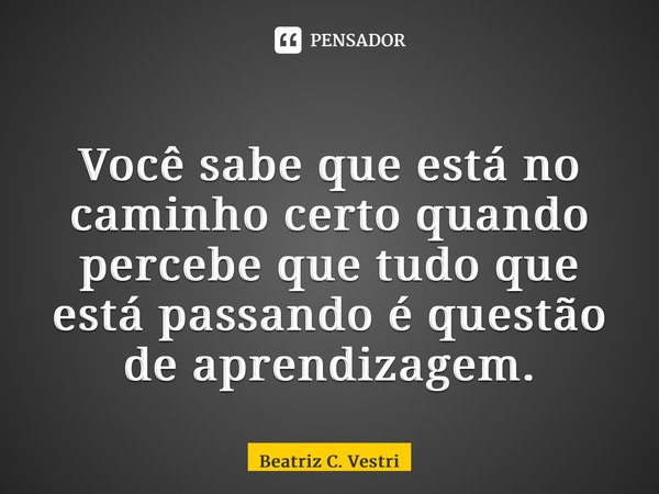 ⁠Você sabe que está no caminho certo quando percebe que tudo que está passando é questão de aprendizagem.... Frase de Beatriz C. Vestri.