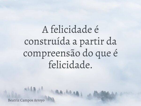 A felicidade é construída a partir da compreensão do que é felicidade.... Frase de Beatriz Campos Arroyo.