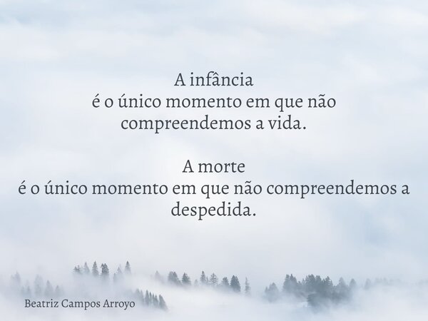 A infância é o único momento em que não compreendemos a vida. A morte é o único momento em que não compreendemos a despedida.... Frase de Beatriz Campos Arroyo.