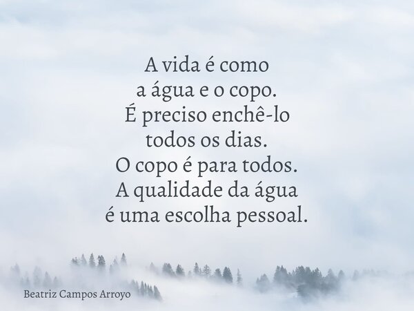 A vida é como a água e o copo. É preciso enchê-lo todos os dias. O copo é para todos. A qualidade da água é uma escolha pessoal.... Frase de Beatriz Campos Arroyo.