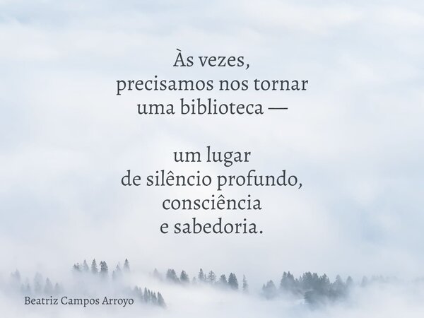 Às vezes, precisamos nos tornar uma biblioteca — um lugar de silêncio profundo, consciência e sabedoria.... Frase de Beatriz Campos Arroyo.