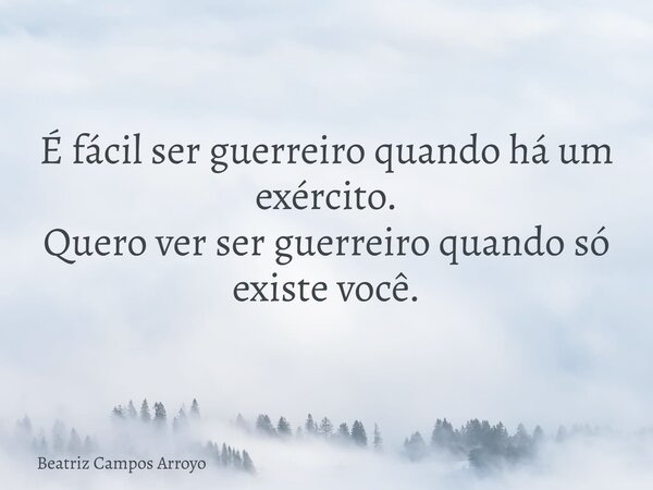 É fácil ser guerreiro quando há um exército. Quero ver ser guerreiro quando só existe você.... Frase de Beatriz Campos Arroyo.