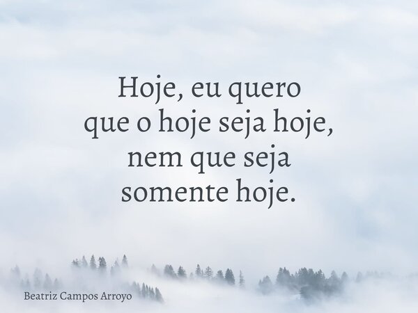 Hoje, eu quero que o hoje seja hoje, nem que seja somente hoje.... Frase de Beatriz Campos Arroyo.