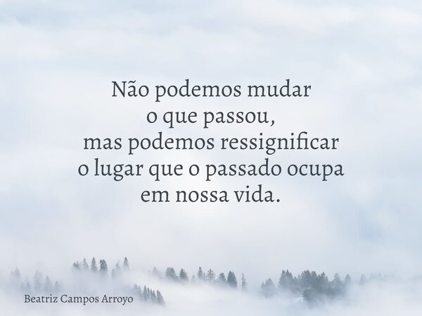 Não podemos mudar o que passou, mas podemos ressignificar o lugar que o passado ocupa em nossa vida.... Frase de Beatriz Campos Arroyo.