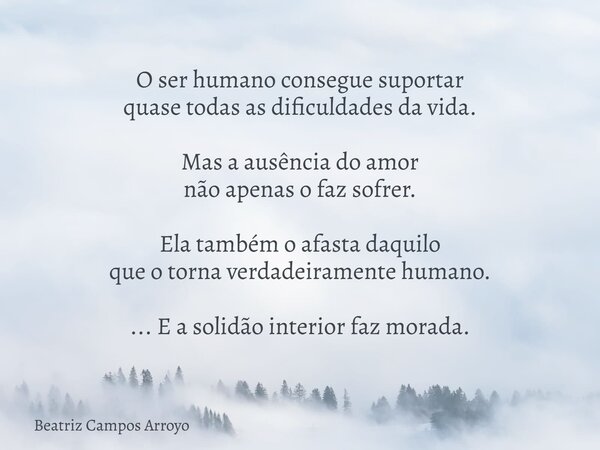 O ser humano consegue suportar quase todas as dificuldades da vida. Mas a ausência do amor não apenas o faz sofrer. Ela também o afasta daquilo que o torna verd... Frase de Beatriz Campos Arroyo.