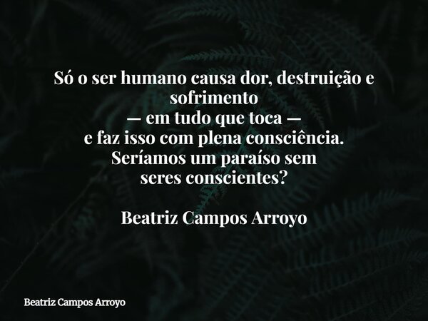 Só o ser humano causa dor, destruição e sofrimento — em tudo que toca — e faz isso com plena consciência. Seríamos um paraíso sem seres conscientes?⁠ Beatriz Ca... Frase de Beatriz Campos Arroyo.