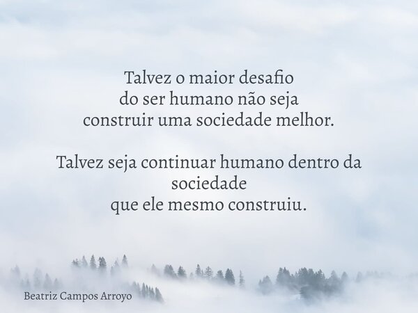 Talvez o maior desafio do ser humano não seja construir uma sociedade melhor. Talvez seja continuar humano dentro da sociedade que ele mesmo construiu.... Frase de Beatriz Campos Arroyo.