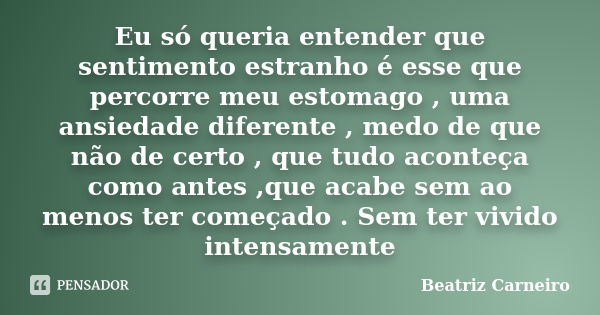 Eu só queria entender que sentimento estranho é esse que percorre meu estomago , uma ansiedade diferente , medo de que não de certo , que tudo aconteça como ant... Frase de Beatriz Carneiro.