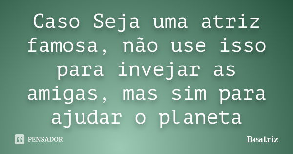 Caso Seja uma atriz famosa, não use isso para invejar as amigas, mas sim para ajudar o planeta... Frase de Beatriz.