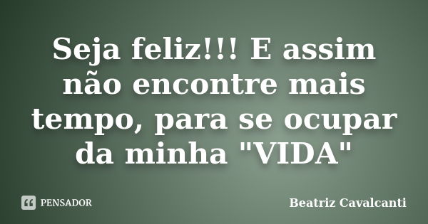 Seja feliz!!! E assim não encontre mais tempo, para se ocupar da minha "VIDA"... Frase de Beatriz Cavalcanti.