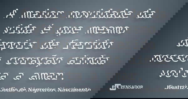 A maior novidade da vida é que mesmo depois de ferido nosso coração ainda volta a amar.... Frase de Beatriz Coelho de Negreiros Nascimento.