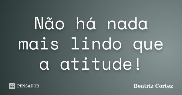 Não há nada mais lindo que a atitude!... Frase de Beatriz Cortez.