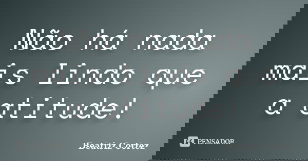 Não há nada mais lindo que a atitude!... Frase de Beatriz Cortez.