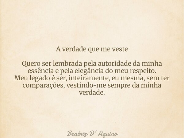 A verdade que me veste Quero ser lembrada pela autoridade da minha essência e pela elegância do meu respeito. Meu legado é ser, inteiramente, eu mesma, sem ter ... Frase de Beatriz D Aquino.
