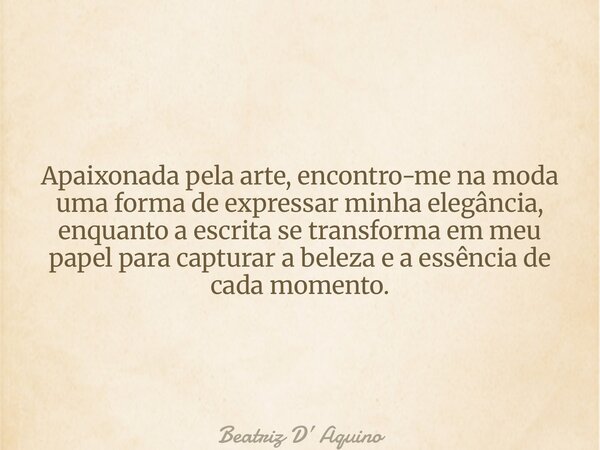 Apaixonada pela arte, encontro-me na moda uma forma de expressar minha elegância, enquanto a escrita se transforma em meu papel para capturar a beleza e a essên... Frase de Beatriz D Aquino.
