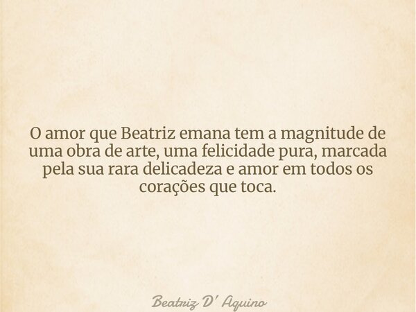 O amor que Beatriz emana tem a magnitude de uma obra de arte, uma felicidade pura, marcada pela sua rara delicadeza e amor em todos os corações que toca.... Frase de Beatriz D Aquino.