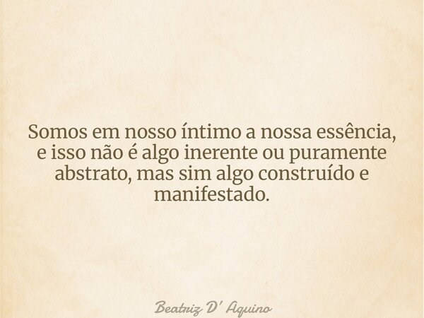 Somos em nosso íntimo a nossa essência, e isso não é algo inerente ou puramente abstrato, mas sim algo construído e manifestado.... Frase de Beatriz D Aquino.