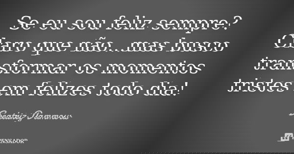 Se eu sou feliz sempre? Claro que não...mas busco transformar os momentos tristes em felizes todo dia!... Frase de Beatriz Dammous.