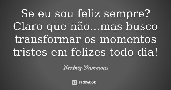 Se eu sou feliz sempre? Claro que não...mas busco transformar os momentos tristes em felizes todo dia!... Frase de Beatriz Dammous.