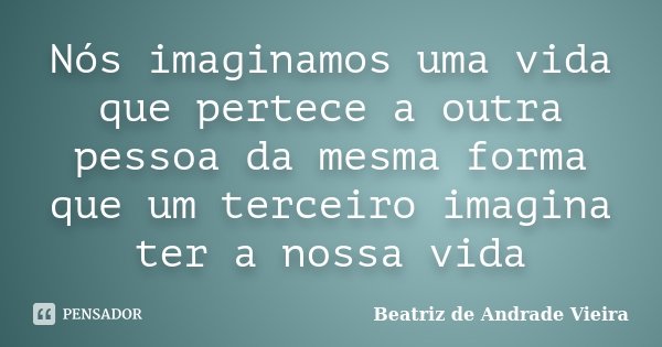 Nós imaginamos uma vida que pertece a outra pessoa da mesma forma que um terceiro imagina ter a nossa vida... Frase de Beatriz de Andrade Vieira.