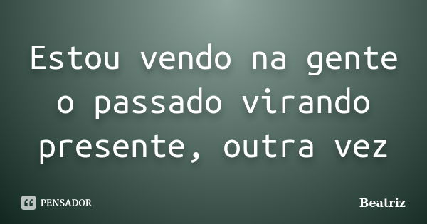 Estou vendo na gente o passado virando presente, outra vez... Frase de Beatriz.